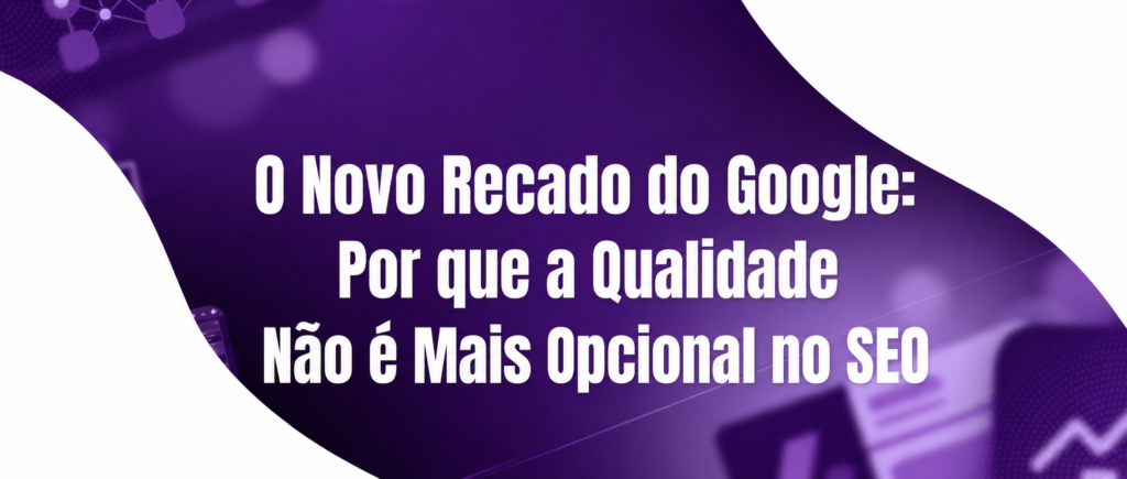 O Novo Recado do Google: Por que a Qualidade Não é Mais Opcional no SEO