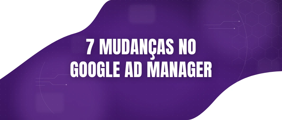 Google Ad Manager: 7 atualizações que impactam a monetização dos publishers